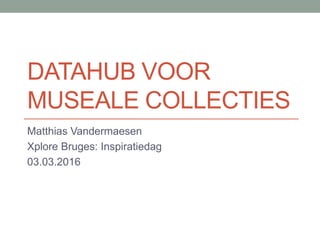 DATAHUB VOOR
MUSEALE COLLECTIES
Matthias Vandermaesen
Xplore Bruges: Inspiratiedag
03.03.2016
 