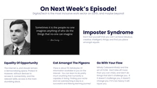 On Next Week’s Episode!
Digital/tech is the most inclusive work sector on Earth, and maybe beyond!
Imposter Syndrome
Don’t fool yourself that you can’t achieve fabulous,
creative, intelligent, things, and find you place
amongst equals.
Equality Of Opportunity
The internet is, and should remain
a democratising space. Protect it!
However, without devices to
access it, connectivity, and the
relevant skills, access is the main
stumbling block.
Cat Amongst The Pigeons
There is about 50 Zettabytes Of
Information available to you on the
internet. You can learn to do pretty
much anything that humanity is
capable of doing. Finding your niche
and not overreaching is key to a
successful and lifelong learning journey!
Go With Your Flow
Mihaly Csikszentmihalyi and the
art of FLOW. Don’t bite off more
than you can chew, and don’t do
things that don’t challenge you. If
it doesn’t challenge you, it doesn’t
change you. If it’s too heavy it will
injure you.
 