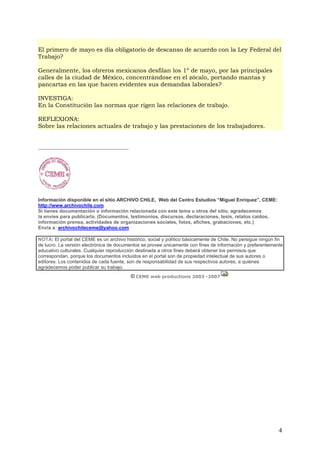 El primero de mayo es día obligatorio de descanso de acuerdo con la Ley Federal del
Trabajo?

Generalmente, los obreros mexicanos desfilan los 1º de mayo, por las principales
calles de la ciudad de México, concentrándose en el zócalo, portando mantas y
pancartas en las que hacen evidentes sus demandas laborales?

INVESTIGA:
En la Constitución las normas que rigen las relaciones de trabajo.

REFLEXIONA:
Sobre las relaciones actuales de trabajo y las prestaciones de los trabajadores.


__________________________________________




Información disponible en el sitio ARCHIVO CHILE, Web del Centro Estudios “Miguel Enríquez”, CEME:
http://www.archivochile.com
Si tienes documentación o información relacionada con este tema u otros del sitio, agradecemos
la envíes para publicarla. (Documentos, testimonios, discursos, declaraciones, tesis, relatos caídos,
información prensa, actividades de organizaciones sociales, fotos, afiches, grabaciones, etc.)
Envía a: archivochileceme@yahoo.com

NOTA: El portal del CEME es un archivo histórico, social y político básicamente de Chile. No persigue ningún fin
de lucro. La versión electrónica de documentos se provee únicamente con fines de información y preferentemente
educativo culturales. Cualquier reproducción destinada a otros fines deberá obtener los permisos que
correspondan, porque los documentos incluidos en el portal son de propiedad intelectual de sus autores o
editores. Los contenidos de cada fuente, son de responsabilidad de sus respectivos autores, a quiénes
agradecemos poder publicar su trabajo.
                                             © CEME web productions 2003 -2007




                                                                                                              4
 
