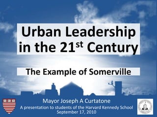 Urban Leadership in the 21stCentury The Example of Somerville Mayor Joseph A Curtatone A presentation to students of the Harvard Kennedy School September 17, 2010 