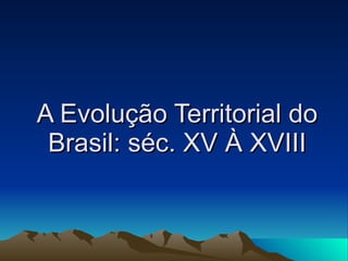 A Evolução Territorial do Brasil: séc. XV À XVIII 