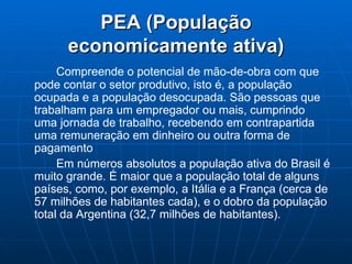 PEA (População economicamente ativa) Compreende o potencial de mão-de-obra com que pode contar o setor produtivo, isto é, a população ocupada e a população desocupada. São pessoas que trabalham para um empregador ou mais, cumprindo uma jornada de trabalho, recebendo em contrapartida uma remuneração em dinheiro ou outra forma de pagamento   Em números absolutos a população ativa do Brasil é muito grande. É maior que a população total de alguns países, como, por exemplo, a Itália e a França (cerca de 57 milhões de habitantes cada), e o dobro da população total da Argentina (32,7 milhões de habitantes). 