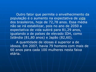 Outro fator que permite o envelhecimento da população é o aumento na expectativa de  vida  dos brasileiros, hoje de 72,78 anos. Essa média não se irá estabilizar, pois no ano de 2050 a expectativa de vida subirá para 81,29 anos, igualando a de países de elevado IDH, como Islândia (81,80 anos) e Japão (82,60).  A quantidade de idosas é superior a de idosos. Em 2007, havia 79 homens com mais de 60 anos para cada 100 mulheres nesta faixa etária.  