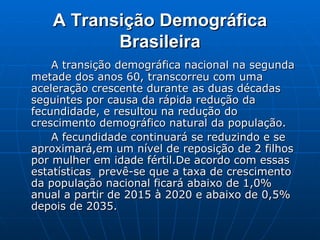 A Transição Demográfica Brasileira A transição demográfica nacional na segunda metade dos anos 60, transcorreu com uma aceleração crescente durante as duas décadas seguintes por causa da rápida redução da fecundidade, e resultou na redução do crescimento demográfico natural da população. A fecundidade continuará se reduzindo e se aproximará,em um nível de reposição de 2 filhos por mulher em idade fértil.De acordo com essas estatísticas  prevê-se que a taxa de crescimento da população nacional ficará abaixo de 1,0% anual a partir de 2015 à 2020 e abaixo de 0,5% depois de 2035.  