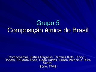 Grupo 5
 Composição étnica do Brasil



  Componentes: Betina Paganini, Caroline Kobi, Cindy L.
Toneto, Eduardo Alves, Gean Carlos, Hellen Patrício e Talita
                         Scarpi.
                       Série: 1ºMB
 