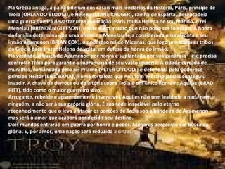 Na Grécia antiga, a paixão de um dos casais mais lendários da História, Páris, príncipe de Tróia (ORLANDO BLOOM), e Helena (DIANE KRUGER), rainha de Esparta, desencadeia uma guerra que irá devastar uma civilização. Páris rouba Helena de seu marido, o rei Menelau (BRENDAN GLEESON), e este é um insulto que não pode ser tolerado. A honra da família determina que uma afronta a Menelau seja considerada uma afronta a seu irmão Agamenon (BRIAN COX), o poderoso rei de Micenas, que logo une todas as tribos da Grécia para trazer Helena de volta, em defesa da honra do irmão. Na verdade, a busca de Agamenon por honra é suplantada por sua ganância – ele precisa controlar Tróia para garantir a supremacia de seu vasto império. A cidade cercada de muralhas, comandada pelo rei Príamo (PETER O'TOOLE) e defendida pelo poderoso príncipe Heitor (ERIC BANA), é uma fortaleza que nenhum exército jamais conseguiu invadir. A chave da derrota ou da vitória sobre Tróia é um único homem: Aquiles (BRAD PITT), tido como o maior guerreiro vivo. Arrogante, rebelde e aparentemente invencível, Aquiles não tem lealdade a nada nem a ninguém, a não ser à sua própria glória. É sua sede insaciável pelo eterno reconhecimento que o leva a atacar os portões de Tróia sob a bandeira de Agamenon – mas será o amor que acabará por decidir seu destino. Dois mundos entrarão em guerra por honra e poder. Milhares perecerão em busca de glória. E, por amor, uma nação será reduzida a cinzas. Na Grécia antiga, a paixão de um dos casais mais lendários da História, Páris, príncipe de Tróia (ORLANDO BLOOM), e Helena (DIANE KRUGER), rainha de Esparta, desencadeia uma guerra que irá devastar uma civilização. Páris rouba Helena de seu marido, o rei Menelau (BRENDAN GLEESON), e este é um insulto que não pode ser tolerado. A honra da família determina que uma afronta a Menelau seja considerada uma afronta a seu irmão Agamenon (BRIAN COX), o poderoso rei de Micenas, que logo une todas as tribos da Grécia para trazer Helena de volta, em defesa da honra do irmão. Na verdade, a busca de Agamenon por honra é suplantada por sua ganância – ele precisa controlar Tróia para garantir a supremacia de seu vasto império. A cidade cercada de muralhas, comandada pelo rei Príamo (PETER O'TOOLE) e defendida pelo poderoso príncipe Heitor (ERIC BANA), é uma fortaleza que nenhum exército jamais conseguiu invadir. A chave da derrota ou da vitória sobre Tróia é um único homem: Aquiles (BRAD PITT), tido como o maior guerreiro vivo. Arrogante, rebelde e aparentemente invencível, Aquiles não tem lealdade a nada nem a ninguém, a não ser à sua própria glória. É sua sede insaciável pelo eterno reconhecimento que o leva a atacar os portões de Tróia sob a bandeira de Agamenon – mas será o amor que acabará por decidir seu destino. Dois mundos entrarão em guerra por honra e poder. Milhares perecerão em busca de glória. E, por amor, uma nação será reduzida  a cinzas. 