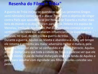    Resenha do Filme " Tróia"   A guerra de Tróia iniciou-se quando os aqueus (primeiros Gregos semi-nômades) começaram a atacar Tróia, com o objetivo de vingar contra Paris que apaixonou-se por Helena de Esparta a mulher mais bela do mundo e os dois fugiram para Tróia. Helena era esposa de Menelau, irmão de Agamenon. Por esse episódio começa a gerar o sentimento de raiva que acabaram influenciando os espartanos e troianos, no qual, deram início a guerra de tróia. Durante a guerra, Aquiles se revolta e abandona-a. Após um tempo ele retorna e enfrenta seu maior adversário Heitor e mata-o, pela fúria que ficou por ele ter se confundido e matado Pátroclo. Aquiles arrasta Heitor para que toda a cidade de Tróia o pudesse ver que ele estava morto. O pai de Heitor disfarçado entra na tenda de Aquiles e pede para sepultar com dignidade seu filho e Aquiles concebe seu pedido.  Resenha do Filme " Tróia"   A guerra de Tróia iniciou-se quando os aqueus (primeiros Gregos semi-nômades) começaram a atacar Tróia, com o objetivo de vingar contra Paris que apaixonou-se por Helena de Esparta a mulher mais bela do mundo e os dois fugiram para Tróia. Helena era esposa de Menelau, irmão de Agamenon. Por esse episódio começa a gerar o sentimento de raiva que acabaram influenciando os espartanos e troianos, no qual, deram início a guerra de tróia. Durante a guerra, Aquiles se revolta e abandona-a. Após um tempo ele retorna e enfrenta seu maior adversário Heitor e mata-o, pela fúria que ficou por ele ter se confundido e matado Pátroclo. Aquiles arrasta Heitor para que toda a cidade de Tróia o pudesse ver que ele estava morto. O pai de Heitor disfarçado entra na tenda de Aquiles e pede para sepultar com dignidade seu filho e Aquiles concebe seu pedido .  