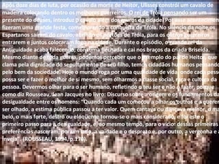Após doze dias de luta, por ocasião da morte de Heitor, Ulisses constrói um cavalo de madeira colocando dentro os melhores guerreiros. O rei de Tróia pensando ser um presente do deuses, introduz o cavalo além dos muros da cidade. Por esse acontecimento, fizeram uma grande festa, comemorando a conquista de Tróia. No silêncio da noite os Espartanos saíram do cavalo, abrindo os portões de Tróia, para os outros guerreiros entrarem e juntos colocaram fogo na cidade. Durante o episódio, o grande rei da Antiguidade acaba falecendo, com uma flechada e cai nos braços da criada Briseida. Mesmo diante de toda guerra, podemos perceber que o exemplo do pai de Heitor, que clama pela dignidade do sepultamento de seu filho, temos cidadãos humanos pensando pelo bem da sociedade. Hoje o mundo roga por uma qualidade de vida, onde cada pessoa possa ser e fazer o melhor de si mesmo, sem olharmos a classe social, raça e cultura da pessoa. Devermos olhar para o ser humano, refletindo o teu ser e não o fazer, porque como diz Rousseau, Jean Jacques no livro: Discurso sobre a origem e os fundamentos da desigualdade entre os homens: “Quando cada um começou a olhar os outros e a querer ser olhado, a estima pública passou a ter valor. Quem cantava ou dançava melhor, o mais belo, o mais forte, destro ou eloqüente tornou-se o mais considerado, e foi este o primeiro passo para a desigualdade, e, ao mesmo tempo, para o vício: dessas primeiras preferências nasceram, por um lado, a vaidade e o desprezo e, por outro, a vergonha e a inveja”. (ROUSSEAU, 1994, p.170). Após doze dias de luta, por ocasião da morte de Heitor, Ulisses constrói um cavalo de madeira colocando dentro os melhores guerreiros. O rei de Tróia pensando ser um presente do deuses, introduz o cavalo além dos muros da cidade. Por esse acontecimento, fizeram uma grande festa, comemorando a conquista de Tróia. No silêncio da noite os Espartanos saíram do cavalo, abrindo os portões de Tróia, para os outros guerreiros entrarem e juntos colocaram fogo na cidade. Durante o episódio, o grande rei da Antiguidade acaba falecendo, com uma flechada e cai nos braços da criada Briseida. Mesmo diante de toda guerra, podemos perceber que o exemplo do pai de Heitor, que clama pela dignidade do sepultamento de seu filho, temos cidadãos humanos pensando pelo bem da sociedade. Hoje o mundo roga por uma qualidade de vida, onde cada pessoa possa ser e fazer o melhor de si mesmo, sem olharmos a classe social, raça e cultura da pessoa. Devermos olhar para o ser humano, refletindo o teu ser e não o fazer, porque como diz Rousseau, Jean Jacques no livro: Discurso sobre a origem e os fundamentos da desigualdade entre os homens: “Quando cada um começou a olhar os outros e a querer ser olhado, a estima pública passou a ter valor. Quem cantava ou dançava melhor, o mais belo, o mais forte, destro ou eloqüente tornou-se o mais considerado, e foi este o primeiro passo para a desigualdade, e, ao mesmo tempo, para o vício: dessas primeiras preferências nasceram, por um lado, a vaidade e o desprezo e, por outro, a vergonha e a inveja”. (ROUSSEAU, 1994, p.170). 