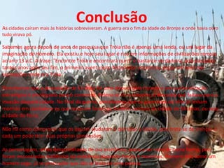 Conclusão É um ótimo filme no melhor estilo épico. Mais um bom filme para o hall de boas atuação de Brad Pitt, que mostra que sabe escolher bem os filmes de que participa. É muito bom e deve ser assistido pois mesmo que não seja fiel aos textos de Homero, ao menos desperta uma saudável curiosidade sobre os personagens. As cidades caíram mais às histórias sobreviveram. A guerra era o fim da Idade do Bronze e onde havia ouro tudo virava pó.  Sabemos agora depois de anos de pesquisa que Tróia não é apenas uma lenda, ou um lugar da imaginação de Homero. Ela existiu e hoje seu lugar é rico em informações de civilizações remoto ao ano 13 a.C. A frase: "Encontre Tróia e encontrará ouro" é bastante verdadeira, pois passados tantos anos após seu fim, o primeiro aventureiro historiador encontrou peças em ouro nas escavações onde era Tróia.  Percebemos que a devastação de 10 anos foi uma disputa pela riqueza e por sua localização estratégica e privilegiada para o comercio. Helena só foi o estopim, a desculpa que faltava para a invasão daquela cidade. No final da guerra, percebemos que os guerreiros da elite já tinham morrido em combate e os que restaram foram os homens comuns da cidade de Micenas, ou seja, a idade do ferro.  As  cidades caíram mais às histórias sobreviveram. A guerra era o fim da Idade do Bronze e onde havia ouro tudo virava pó.  Sabemos agora depois de anos de pesquisa que Tróia não é apenas uma lenda, ou um lugar da imaginação de Homero. Ela existiu e hoje seu lugar é rico em informações de civilizações remoto ao ano 13 a.C. A frase: "Encontre Tróia e encontrará ouro" é bastante verdadeira, pois passados tantos anos após seu fim, o primeiro aventureiro historiador encontrou peças em ouro nas escavações onde era Tróia.  Percebemos que a devastação de 10 anos foi uma disputa pela riqueza e por sua localização estratégica e privilegiada para o comercio. Helena só foi o estopim, a desculpa que faltava para a invasão daquela cidade. No final da guerra, percebemos que os guerreiros da elite já tinham morrido em combate e os que restaram foram os homens comuns da cidade de Micenas, ou seja, a idade do ferro.  Não há como comprovar que os deuses ajudaram a derrubar a cidade, pois trata-se de crenças e cada um pode tirar suas próprias conclusões.  As personagens, antes desacreditadas de sua existência, passa a ser vista de outra forma, pois foram encontradas evidências da existência daqueles heróis e mocinhas. Homero tido como um homem cego, já se pressupõe que não se trata de uma pessoa . Conclusão 
