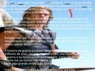 Homero é apontado hoje pelos historiadores como uma profissão, pois seus textos, os versos homéricos são baseados em fórmulas que se repetem e ajudam na memorização, ou seja, os textos não têm um estilo pessoal único.  Já o Cavalo de Tróia, o mistério que cercava essa passagem, foi claramente averiguado que não passou de um terremoto, o uso deste animal foi como um símbolo de um deus que era dito como tremor de terra, o terremoto fez com que Tróia enfraquece e os gregos conseguissem vencer a guerra.  Percebemos que Tróia envolve amor, ódio, bravura e romance. Uma formula certa para tantas investidas, pois nem Hollywood deixou passar despercebido.  A história da guerra e a Ilíada de Homero persistem através de milhares de anos, sociedades vem e vão, mas o romance, o amor, a guerra e os heróis vivem para sempre. Como Heitor disse: "Deixe-me ao menos não morrer sem lutar, inglório, que possa fazer algo grande antes, para que os homens venham a saber."  Tróia é destruída mais a história permanece até hoje. 