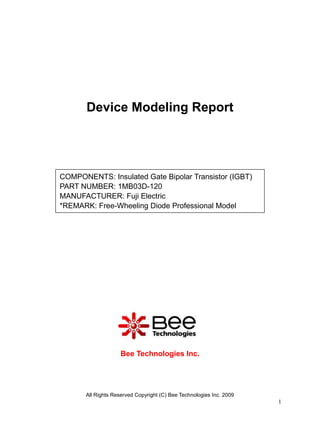 Device Modeling Report




COMPONENTS: Insulated Gate Bipolar Transistor (IGBT)
PART NUMBER: 1MB03D-120
MANUFACTURER: Fuji Electric
*REMARK: Free-Wheeling Diode Professional Model




                     Bee Technologies Inc.




       All Rights Reserved Copyright (C) Bee Technologies Inc. 2009
                                                                      1
 