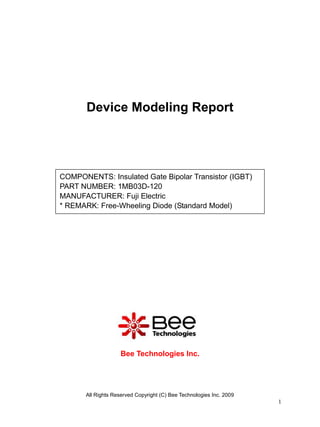 Device Modeling Report




COMPONENTS: Insulated Gate Bipolar Transistor (IGBT)
PART NUMBER: 1MB03D-120
MANUFACTURER: Fuji Electric
* REMARK: Free-Wheeling Diode (Standard Model)




                     Bee Technologies Inc.




       All Rights Reserved Copyright (C) Bee Technologies Inc. 2009
                                                                      1
 