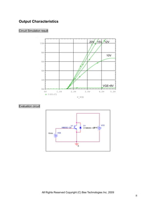Output Characteristics

Circuit Simulation result



                     10A
                                                                        20V 15V 12V


                      8A
                                                                                         10V

                      6A



                      4A



                      2A

                                                                                    VGE=8V
                      0A
                           0V          1.0V           2.0V           3.0V         4.0V     5.0V
                                I(U1:C)
                                                             V_VCE



Evaluation circuit




                                                       U1        D1                VCE
                                              1MB05D-120                   5Vdc
                                                                 D1MB05D-120


                                15Vdc   VGE




                                                             0




                      All Rights Reserved Copyright (C) Bee Technologies Inc. 2009
                                                                                                  8
 
