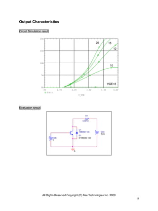 Output Characteristics

Circuit Simulation result

                 20A

                                                                    20          15
                                                                    V            V 12
                 15A
                                                                                      V


                 10A
                                                                                 10
                                                                                 V
                     5A



                                                                                VGE=8
                     0A
                       0V             1.0V    2.0V           3.0V        4.0V    V    5.0V
                            I(R1)
                                                     V_VCE




Evaluation circuit

                                                             R1

                                                        0.001m




                                                     U1
                                                     1MB08D-120          VCE
                                                                         5Vdc
                                                     D1
                                VGE                  D1MB08D-120
                                0




                                               0




                      All Rights Reserved Copyright (C) Bee Technologies Inc. 2009
                                                                                             8
 