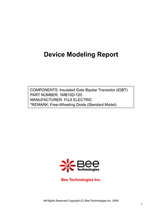 Device Modeling Report




COMPONENTS: Insulated Gate Bipolar Transistor (IGBT)
PART NUMBER: 1MB10D-120
MANUFACTURER: FUJI ELECTRIC
*REMARK: Free-Wheeling Diode (Standard Model)




                     Bee Technologies Inc.




       All Rights Reserved Copyright (C) Bee Technologies Inc. 2009
                                                                      1
 
