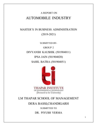 1
A REPORT ON
AUTOMOBILE INDUSTRY
MASTER’S IN BUSINESS ADMINISTRATION
(2019-2021)
SUBMITTED BY-
GROUP 2
DIVYANSH KAUSHIK (501904011)
IPSA JAIN (501904020)
SAHIL BATRA (501904051)
LM THAPAR SCHOOL OF MANAGEMENT
DERA BASSI,CHANDIGARH
SUBMITTED TO
DR. PIYUSH VERMA
 