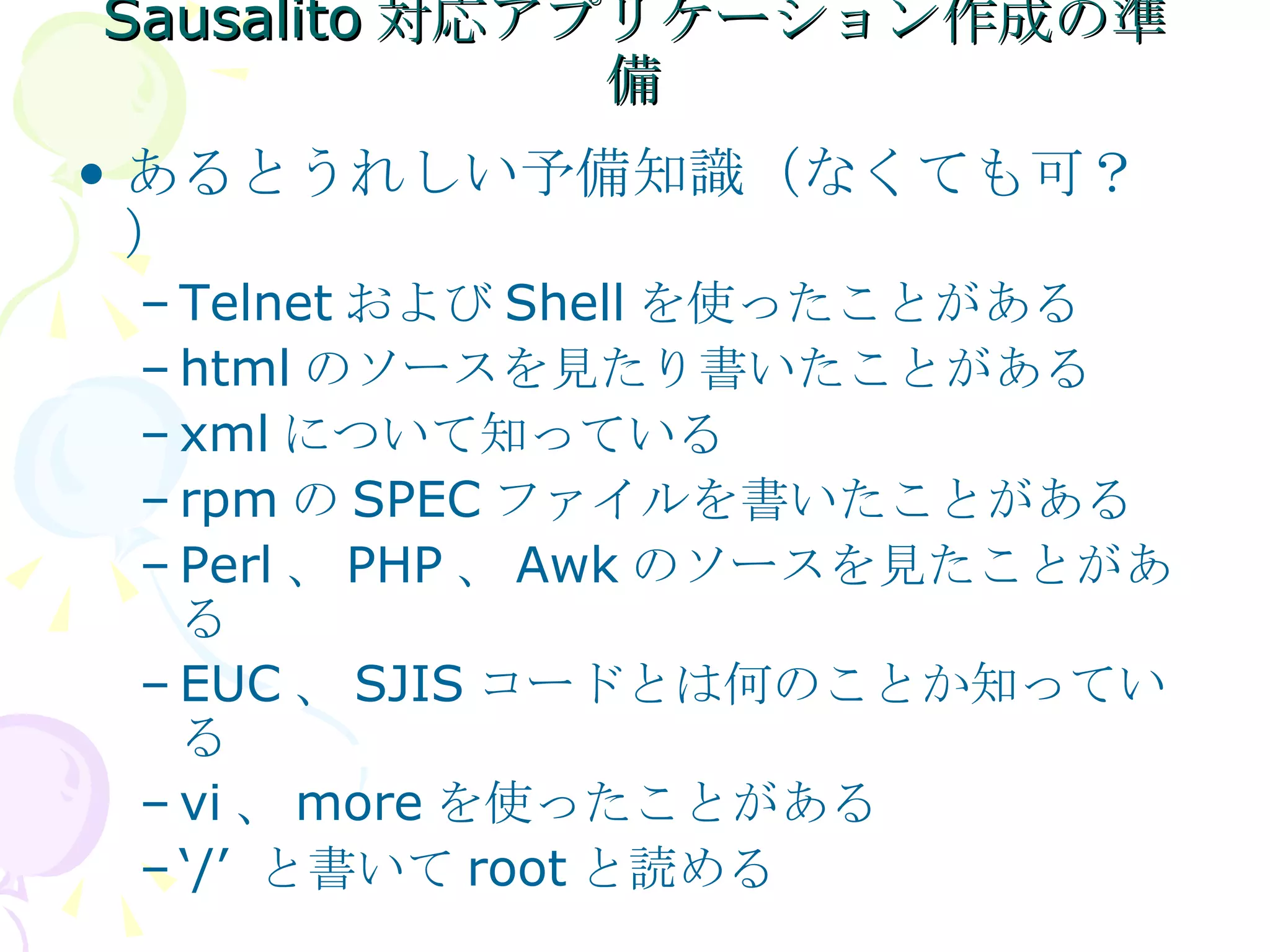 Sausalito 対応アプリケーション作成の準備 あるとうれしい予備知識（なくても可？） Telnet および Shell を使ったことがある html のソースを見たり書いたことがある xml について知っている rpm の SPEC ファイルを書いたことがある Perl 、 PHP 、 Awk のソースを見たことがある EUC 、 SJIS コードとは何のことか知っている vi 、 more を使ったことがある ‘ /’  と書いて root と読める 