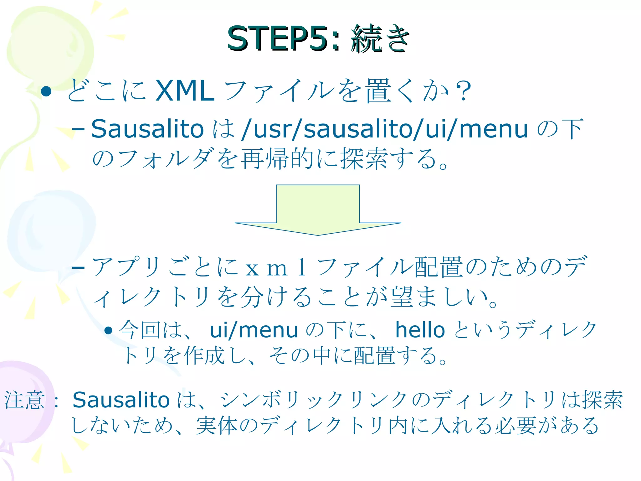 STEP5:続き どこに XML ファイルを置くか？ Sausalito は /usr/sausalito/ui/menu の下のフォルダを再帰的に探索する。 アプリごとにｘｍｌファイル配置のためのディレクトリを分けることが望ましい。 今回は、 ui/menu の下に、 hello というディレクトリを作成し、その中に配置する。 注意： Sausalito は、シンボリックリンクのディレクトリは探索 　　　しないため、実体のディレクトリ内に入れる必要がある 