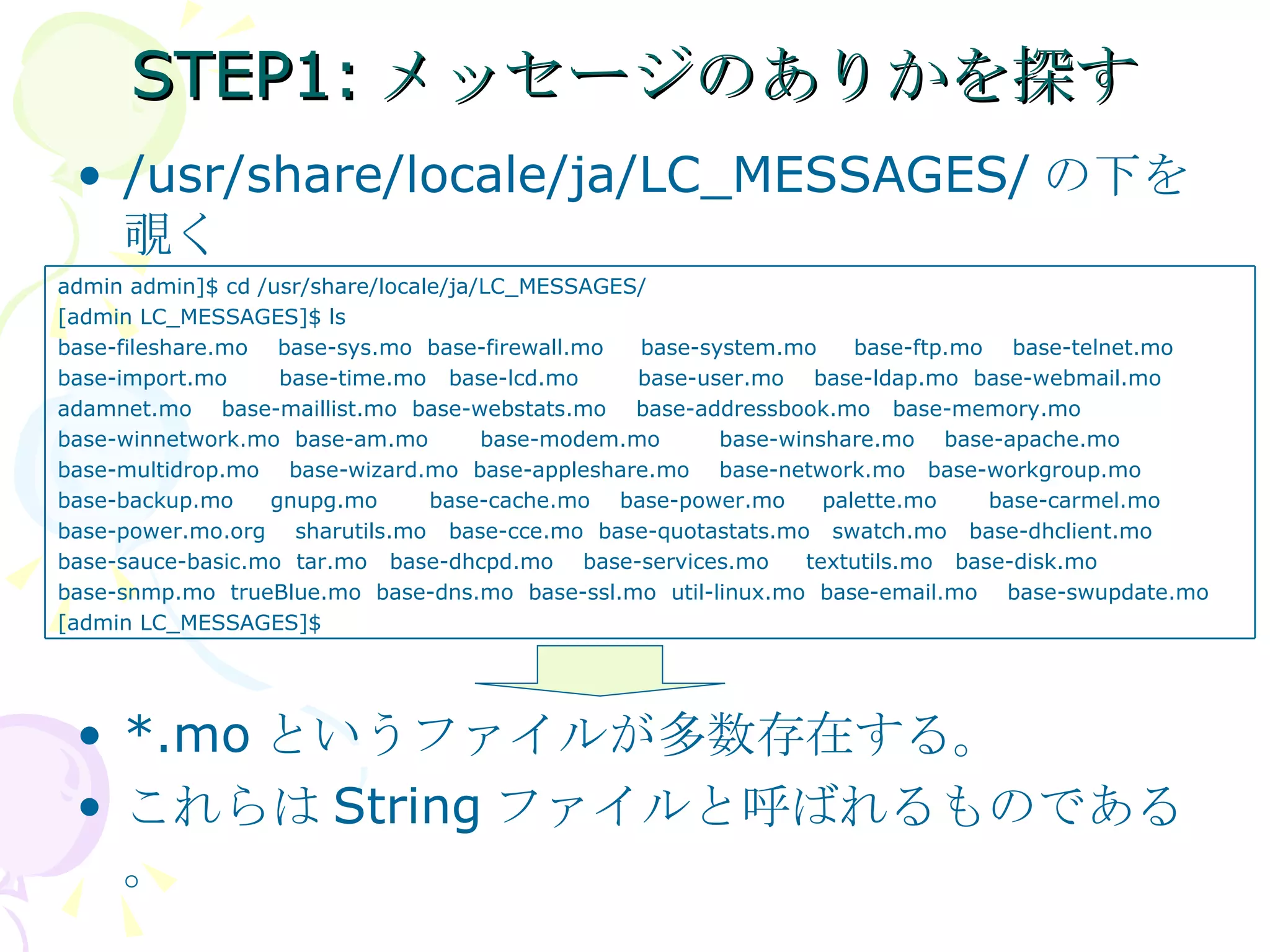 STEP1:メッセージのありかを探す /usr/share/locale/ja/LC_MESSAGES/ の下を覗く *.mo というファイルが多数存在する。 これらは String ファイルと呼ばれるものである。 admin admin]$ cd /usr/share/locale/ja/LC_MESSAGES/ [admin LC_MESSAGES]$ ls base-fileshare.mo  base-sys.mo  base-firewall.mo  base-system.mo  base-ftp.mo  base-telnet.mo base-import.mo  base-time.mo  base-lcd.mo  base-user.mo  base-ldap.mo  base-webmail.mo adamnet.mo  base-maillist.mo  base-webstats.mo  base-addressbook.mo  base-memory.mo base-winnetwork.mo  base-am.mo  base-modem.mo  base-winshare.mo  base-apache.mo  base-multidrop.mo  base-wizard.mo  base-appleshare.mo  base-network.mo  base-workgroup.mo  base-backup.mo  gnupg.mo  base-cache.mo  base-power.mo  palette.mo  base-carmel.mo base-power.mo.org  sharutils.mo  base-cce.mo  base-quotastats.mo  swatch.mo  base-dhclient.mo  base-sauce-basic.mo  tar.mo  base-dhcpd.mo  base-services.mo  textutils.mo  base-disk.mo  base-snmp.mo  trueBlue.mo  base-dns.mo  base-ssl.mo  util-linux.mo  base-email.mo  base-swupdate.mo [admin LC_MESSAGES]$ 