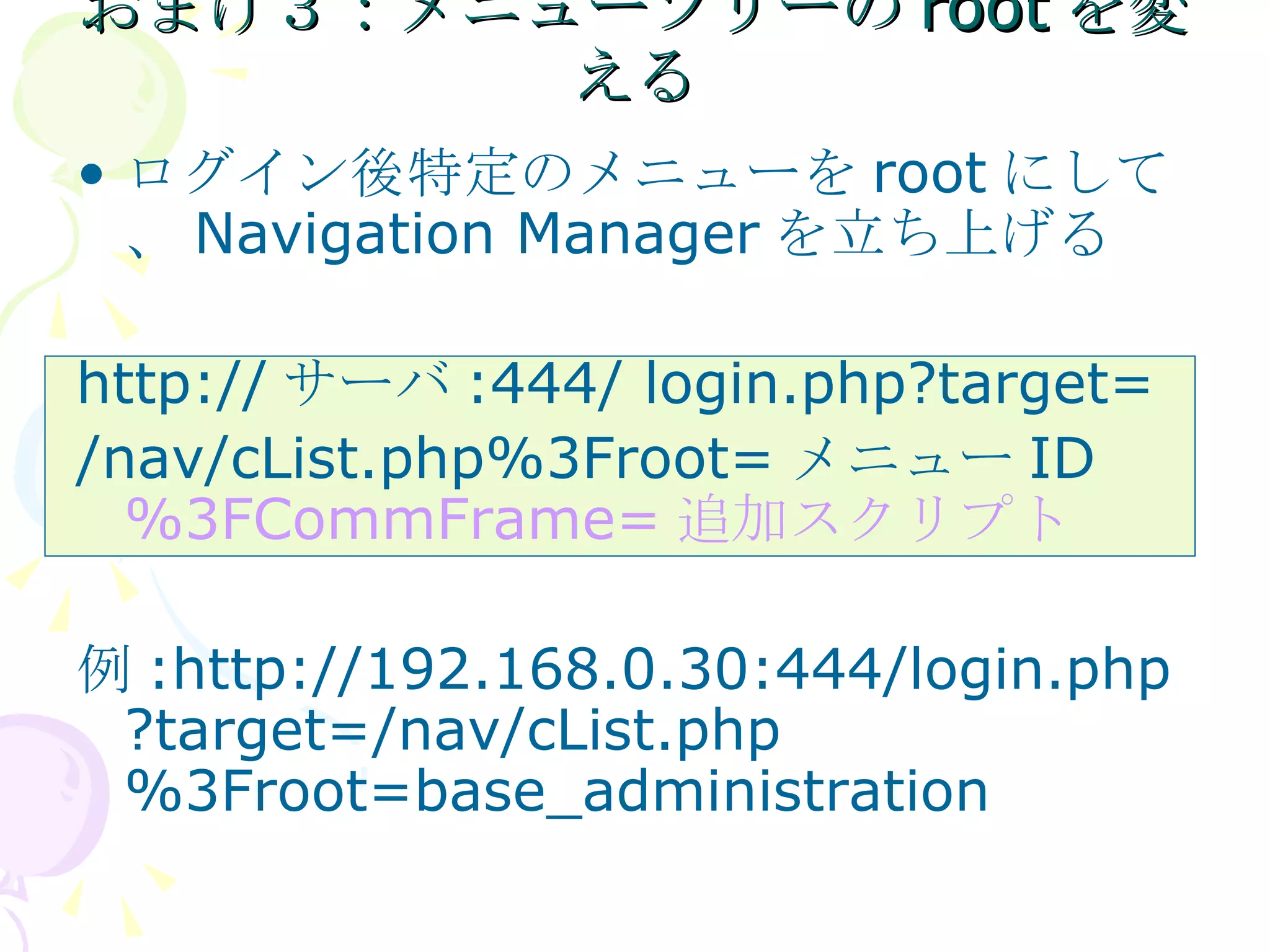 おまけ３：メニューツリーのrootを変える ログイン後特定のメニューを root にして、 Navigation Manager を立ち上げる http:// サーバ :444/ login.php?target= /nav/cList.php%3Froot= メニュー ID  %3FCommFrame= 追加スクリプト 例 :http://192.168.0.30:444/login.php?target=/nav/cList.php%3Froot=base_administration 