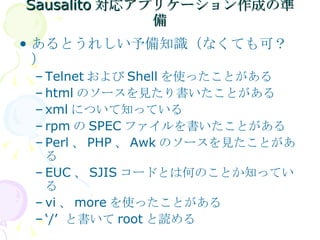Sausalito 対応アプリケーション作成の準備 あるとうれしい予備知識（なくても可？） Telnet および Shell を使ったことがある html のソースを見たり書いたことがある xml について知っている rpm の SPEC ファイルを書いたことがある Perl 、 PHP 、 Awk のソースを見たことがある EUC 、 SJIS コードとは何のことか知っている vi 、 more を使ったことがある ‘ /’  と書いて root と読める 