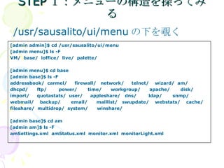 STEP１：メニューの構造を探ってみる /usr/sausalito/ui/menu の下を覗く [admin admin]$ cd /usr/sausalito/ui/menu [admin menu]$ ls -F VM/  base/  ioffice/  live/  palette/  [admin menu]$ cd base [admin base]$ ls -F addressbook/  carmel/  firewall/  network/  telnet/  wizard/  am/  dhcpd/  ftp/  power/  time/  workgroup/  apache/  disk/  import/  quotastats/  user/  appleshare/  dns/  ldap/  snmp/  webmail/  backup/  email/  maillist/  swupdate/  webstats/  cache/ fileshare/  multidrop/  system/  winshare/ [admin base]$ cd am [admin am]$ ls -F amSettings.xml  amStatus.xml  monitor.xml  monitorLight.xml 