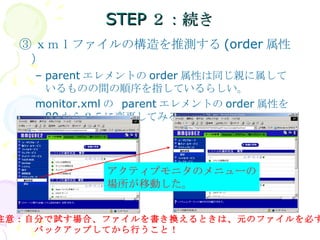 STEP２：続き ③ ｘｍｌファイルの構造を推測する (order 属性） parent エレメントの order 属性は同じ親に属しているものの間の順序を指しているらしい。 monitor.xml の  parent エレメントの order 属性を  80 から２５に変更してみる アクティブモニタのメニューの 場所が移動した。 注意：自分で試す場合、ファイルを書き換えるときは、元のファイルを必ず 　　　　バックアップしてから行うこと！ 