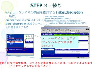 STEP２：続き ④ ｘｍｌファイルの構造を推測する (label,description 属性） monitor.xml の item エレメントの label description 属性を右のよ うに書き換えてみる 注意：自分で試す場合、ファイルを書き換えるときは、元のファイルを必ず 　　　　バックアップしてから行うこと！ メニュータイトルとアクティブヘルプが書き換わった！ <item id="base_monitor" label="base_monitor の Label だよ " description="base_monitor の description だよ "> <parent id="base_administration" order="80"/> </item> 