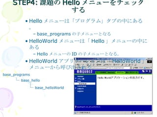 STEP4: 課題の Hello メニューをチェックする Hello メニューは「プログラム」タブの中にある。 base_programs の子メニューとなる HelloWorld メニューは「 Hello 」メニューの中にある Hello メニューの ID の子メニューとなる。 HelloWorld アプリケーションは「 HelloWorld 」メニューから呼び出される。 base_programs base_hello base_helloWorld 