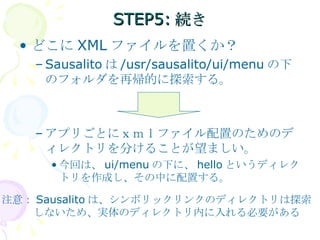 STEP5:続き どこに XML ファイルを置くか？ Sausalito は /usr/sausalito/ui/menu の下のフォルダを再帰的に探索する。 アプリごとにｘｍｌファイル配置のためのディレクトリを分けることが望ましい。 今回は、 ui/menu の下に、 hello というディレクトリを作成し、その中に配置する。 注意： Sausalito は、シンボリックリンクのディレクトリは探索 　　　しないため、実体のディレクトリ内に入れる必要がある 