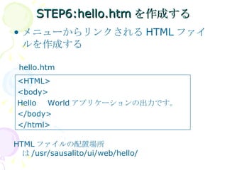STEP6:hello.htmを作成する メニューからリンクされる HTML ファイルを作成する hello.htm HTML ファイルの配置場所は /usr/sausalito/ui/web/hello/ <HTML> <body> Hello 　 World アプリケーションの出力です。 </body> </html> 