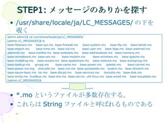 STEP1:メッセージのありかを探す /usr/share/locale/ja/LC_MESSAGES/ の下を覗く *.mo というファイルが多数存在する。 これらは String ファイルと呼ばれるものである。 admin admin]$ cd /usr/share/locale/ja/LC_MESSAGES/ [admin LC_MESSAGES]$ ls base-fileshare.mo  base-sys.mo  base-firewall.mo  base-system.mo  base-ftp.mo  base-telnet.mo base-import.mo  base-time.mo  base-lcd.mo  base-user.mo  base-ldap.mo  base-webmail.mo adamnet.mo  base-maillist.mo  base-webstats.mo  base-addressbook.mo  base-memory.mo base-winnetwork.mo  base-am.mo  base-modem.mo  base-winshare.mo  base-apache.mo  base-multidrop.mo  base-wizard.mo  base-appleshare.mo  base-network.mo  base-workgroup.mo  base-backup.mo  gnupg.mo  base-cache.mo  base-power.mo  palette.mo  base-carmel.mo base-power.mo.org  sharutils.mo  base-cce.mo  base-quotastats.mo  swatch.mo  base-dhclient.mo  base-sauce-basic.mo  tar.mo  base-dhcpd.mo  base-services.mo  textutils.mo  base-disk.mo  base-snmp.mo  trueBlue.mo  base-dns.mo  base-ssl.mo  util-linux.mo  base-email.mo  base-swupdate.mo [admin LC_MESSAGES]$ 