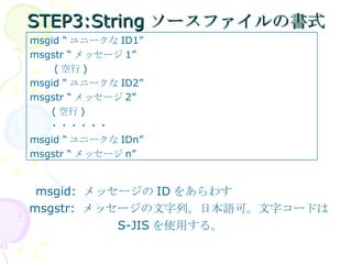 STEP3:Stringソースファイルの書式 　 msgid:  メッセージの ID をあらわす msgstr:  メッセージの文字列。日本語可。文字コードは 　　　　　　　　 S-JIS を使用する。 msgid “ ユニークな ID1” msgstr “ メッセージ 1” 　  ( 空行 ) msgid “ ユニークな ID2” msgstr “ メッセージ 2” 　　 ( 空行 ) 　　・・・・・・ msgid “ ユニークな IDn” msgstr “ メッセージ n” 