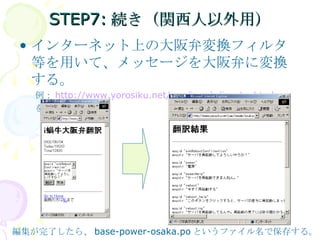 STEP7:続き（関西人以外用） インターネット上の大阪弁変換フィルタ等を用いて、メッセージを大阪弁に変換する。 例： http://www.yorosiku.net/yan/imode/iosaka.html を用いる。 編集が完了したら、 base-power-osaka.po というファイル名で保存する。 