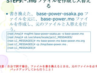 STEP9:*.moファイルを作成し入替える 書き換えた、 base-power-osaka.po ファイルを元に、 base-power.mo ファイルを作成し、元のファイルと入替えを行う。 注意：自分で試す場合、ファイルを書き換えるときは、元のファイルを必ず 　　　　バックアップしてから行うこと！ [root /tmp]# msgfmt base-power-osaka.po -o base-power.mo [root /tmp]# cd /usr/share/locale/ja/LC_MESSAGES/ [root LC_MESSAGES]# mv base-power.mo base-power.mo.org [root LC_MESSAGES]# cp /tmp/base-power.mo . [root LC_MESSAGES]# 