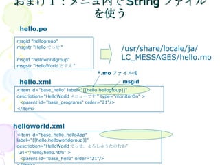 おまけ１：メニュ内でStringファイルを使う hello.po hello.xml helloworld.xml /usr/share/locale/ja/ LC_MESSAGES/hello.mo *.mo ファイル名 msgid msgid "hellogroup" msgstr "Hello でっせ " msgid "helloworldgroup" msgstr "HelloWorld どすえ " <item id="base_hello" label="[[hello.hellogroup]]"  description="HelloWorld メニューです " type="monitorOn" > <parent id="base_programs" order="21"/> </item> <item id=“base_hello_helloApp” label=“[[hello.helloworldgroup]]”  description=“HelloWorld でっせ。よろしゅうたのむわ” url="/hello/hello.htm" > <parent id="base_hello" order="21"/> </item> 