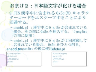 おまけ２：日本語文字が化ける場合 S-JIS 漢字中に含まれる 0x5c(\) キャラクターコードをエスケープすることにより回避する。 enadd.pl ：漢字中に 0 ｘ 5c が含まれている場合、その前に 0x5c を挿入する。（ msgfmt の前に使用 ) endel.pl ：漢字中に 0 ｘ 5c が 2 回連続して含まれている場合、 0x5c をひとつ削る。（ msgunfmt の後に使用 ) enadd.pl endel.pl #!/usr/bin/perl while(<>){ s/\\\\/\\/g; print; } #!/usr/bin/perl while(<>){ s/\\/\\\\/g; print; } 