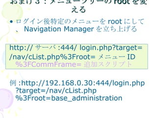 おまけ３：メニューツリーのrootを変える ログイン後特定のメニューを root にして、 Navigation Manager を立ち上げる http:// サーバ :444/ login.php?target= /nav/cList.php%3Froot= メニュー ID  %3FCommFrame= 追加スクリプト 例 :http://192.168.0.30:444/login.php?target=/nav/cList.php%3Froot=base_administration 
