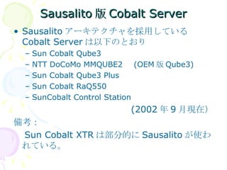 Sausalito版Cobalt Server Sausalito アーキテクチャを採用している Cobalt Server は以下のとおり Sun Cobalt Qube3 NTT DoCoMo MMQUBE2 　 (OEM 版 Qube3) Sun Cobalt Qube3 Plus  Sun Cobalt RaQ550 SunCobalt Control Station (2002 年 9 月現在） 備考： 　 Sun Cobalt XTR は部分的に Sausalito が使われている。 