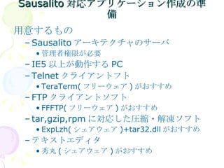 Sausalito 対応アプリケーション作成の準備 用意するもの Sausalito アーキテクチャのサーバ 管理者権限が必要 IE5 以上が動作する PC Telnet クライアントフト TeraTerm( フリーウェア ) がおすすめ FTP クライアントソフト FFFTP( フリーウェア ) がおすすめ tar,gzip,rpm に対応した圧縮・解凍ソフト ExpLzh( シェアウェア )+tar32.dll がおすすめ テキストエディタ 秀丸 ( シェアウェア ) がおすすめ 