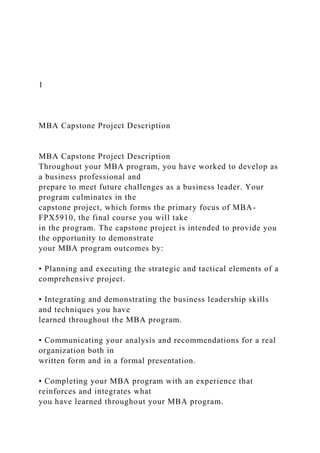 1
MBA Capstone Project Description
MBA Capstone Project Description
Throughout your MBA program, you have worked to develop as
a business professional and
prepare to meet future challenges as a business leader. Your
program culminates in the
capstone project, which forms the primary focus of MBA-
FPX5910, the final course you will take
in the program. The capstone project is intended to provide you
the opportunity to demonstrate
your MBA program outcomes by:
• Planning and executing the strategic and tactical elements of a
comprehensive project.
• Integrating and demonstrating the business leadership skills
and techniques you have
learned throughout the MBA program.
• Communicating your analysis and recommendations for a real
organization both in
written form and in a formal presentation.
• Completing your MBA program with an experience that
reinforces and integrates what
you have learned throughout your MBA program.
 