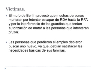 Victimas.
 El muro de Berlín provocó que muchas personas
murieran por intentar escapar de RDA hacia la RFA
y por la interferencia de los guardias que tenían
autorización de matar a las personas que intentaran
cruzar.
 Las personas que perdieron el empleo debieron
buscar uno nuevo, ya que, debían satisfacer las
necesidades básicas de sus familias.
 
