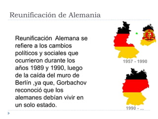 Reunificación de Alemania
Reunificación Alemana se
refiere a los cambios
políticos y sociales que
ocurrieron durante los
años 1989 y 1990, luego
de la caída del muro de
Berlín ,ya que, Gorbachov
reconoció que los
alemanes debían vivir en
un solo estado.
 
