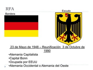 RFA
23 de Mayo de 1948 – Reunificación 3 de Octubre de
1990
•Alemania Capitalista
•Capital Bonn
•Ocupada por EEUU
•Alemania Occidental o Alemania del Oeste
Bandera
Escudo
 