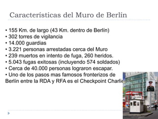 Características del Muro de Berlín
• 155 Km. de largo (43 Km. dentro de Berlín)
• 302 torres de vigilancia
• 14.000 guardias
• 3.221 personas arrestadas cerca del Muro
• 239 muertos en intento de fuga, 260 heridos.
• 5.043 fugas exitosas (incluyendo 574 soldados)
• Cerca de 40.000 personas lograron escapar.
• Uno de los pasos mas famosos fronterizos de
Berlín entre la RDA y RFA es el Checkpoint Charlie.
 