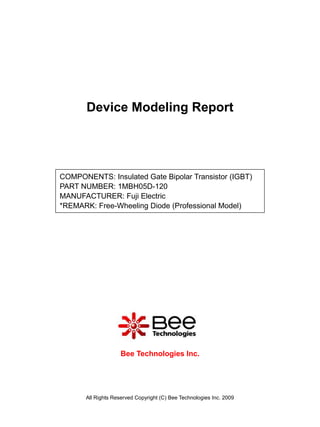 Device Modeling Report




COMPONENTS: Insulated Gate Bipolar Transistor (IGBT)
PART NUMBER: 1MBH05D-120
MANUFACTURER: Fuji Electric
*REMARK: Free-Wheeling Diode (Professional Model)




                     Bee Technologies Inc.




       All Rights Reserved Copyright (C) Bee Technologies Inc. 2009
 