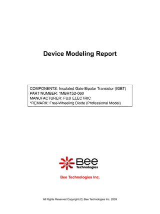 Device Modeling Report




COMPONENTS: Insulated Gate Bipolar Transistor (IGBT)
PART NUMBER: 1MBH15D-060
MANUFACTURER: FUJI ELECTRIC
*REMARK: Free-Wheeling Diode (Professional Model)




                     Bee Technologies Inc.




       All Rights Reserved Copyright (C) Bee Technologies Inc. 2009
 