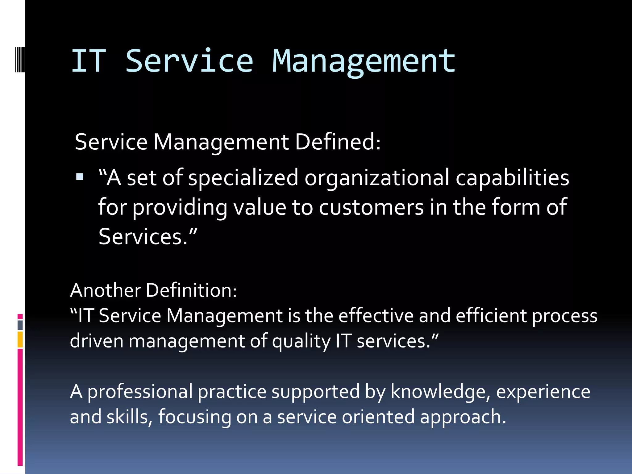 IT Service ManagementService Management Defined:“A set of specialized organizational capabilities for providing value to customers in the form of Services.”Another Definition:“IT Service Management is the effective and efficient process driven management of quality IT services.”A professional practice supported by knowledge, experience and skills, focusing on a service oriented approach.