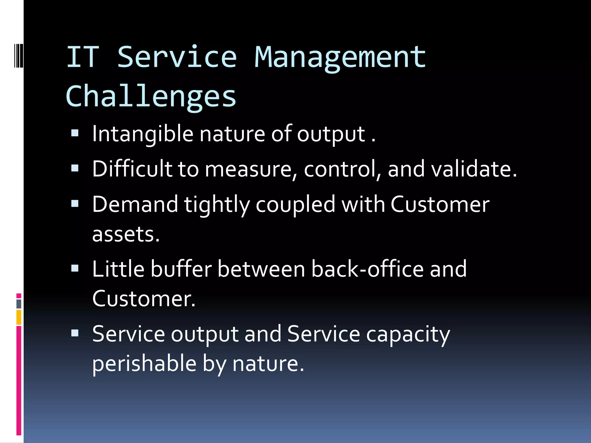 IT Service Management ChallengesIntangible nature of output .Difficult to measure, control, and validate.Demand tightly coupled with Customer assets.Little buffer between back-office and Customer.Service output and Service capacity perishable by nature.