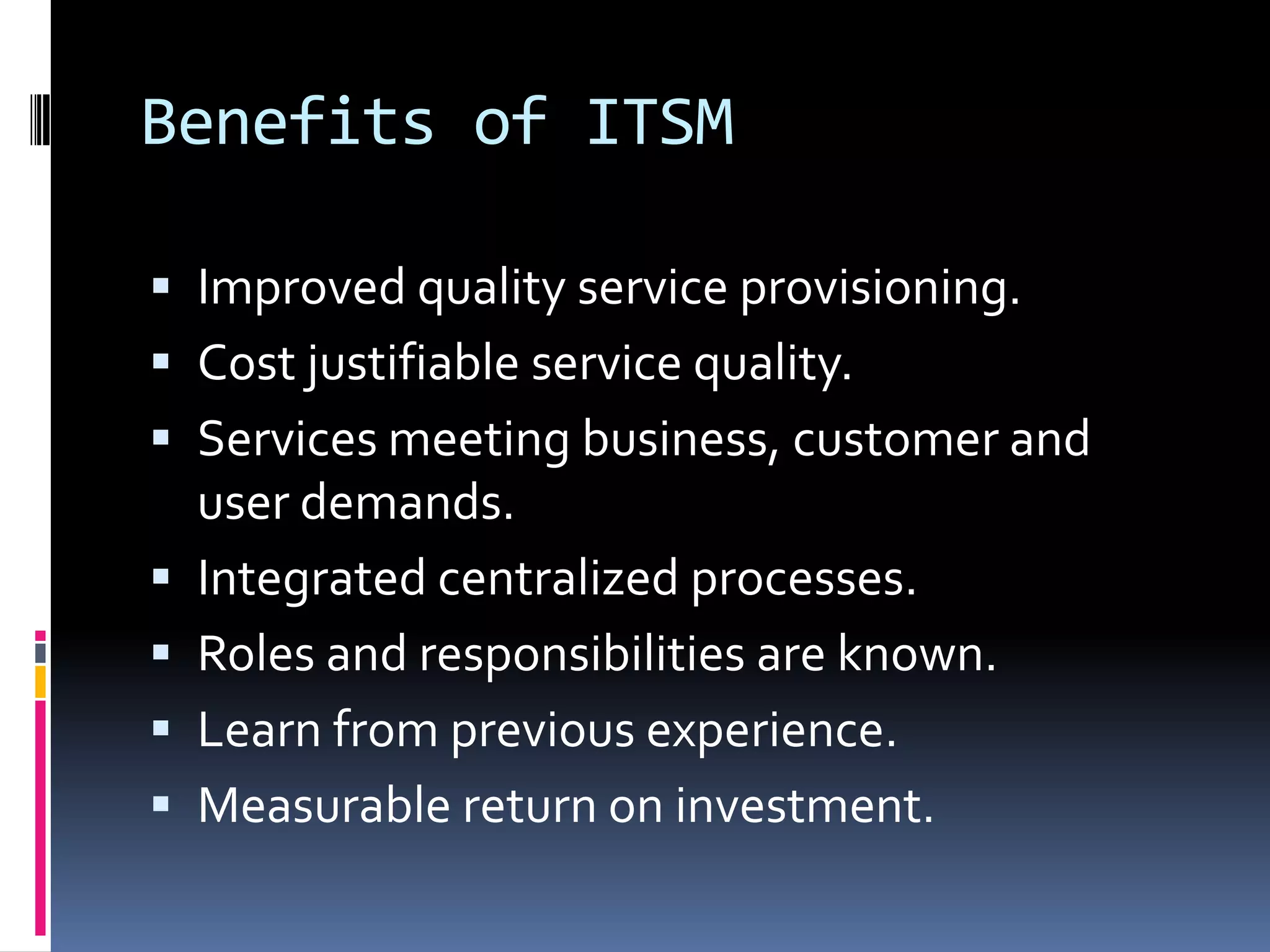 Benefits of ITSMImproved quality service provisioning.Cost justifiable service quality.Services meeting business, customer and user demands.Integrated centralized processes.Roles and responsibilities are known.Learn from previous experience.Measurable return on investment.